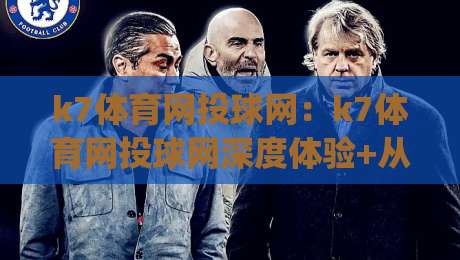 k7体育网投球网：k7体育网投球网深度体验+从搜索到沉浸的完整路径(k7体育网投球网)|网上热门博球站导航小球粤语解说高水贴水在线