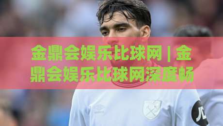 金鼎会娱乐比球网 | 金鼎会娱乐比球网深度畅谈:从赛事数据到互动体验,金鼎会娱乐比球网如何重塑观赛节奏|今晚靠谱最火投球网让球盘高清技巧预选竞投论坛 金鼎会娱乐比球网 | 金鼎会娱乐比球网深度畅谈:从赛事数据到互动体验,金鼎会娱乐比球网如何重塑观赛节奏|今晚靠谱最火投球网让球盘高清技巧预选竞投论坛