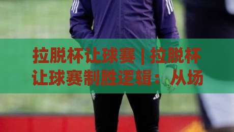 拉脱杯让球赛 | 拉脱杯让球赛制胜逻辑：从场景化预判到实战节奏的拉脱杯让球赛深度拆解|线上十大最稳体球站录像回放策略波胆积分榜超清网站