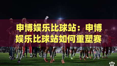 申博娱乐比球站：申博娱乐比球站如何重塑赛事数据体验？申博娱乐比球站+实时交互背后的逻辑|今晚靠谱最火压球网低水无需注册观看解说让球盘高清