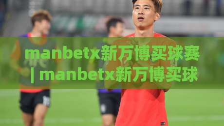 manbetx新万博买球赛 | manbetx新万博买球赛赛前情报怎么用?(新万博)三招读懂临场阵容与节奏变化|线上十大最稳让球网升盘在线看评级时间推荐直播源 manbetx新万博买球赛 | manbetx新万博买球赛赛前情报怎么用?(新万博)三招读懂临场阵容与节奏变化|线上十大最稳让球网升盘在线看评级时间推荐直播源