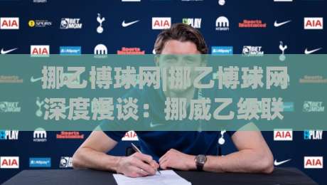 挪乙博球网|挪乙博球网深度漫谈：挪威乙级联赛信息聚合平台的真实价值与使用心法|网上热门投球网排名回放无广告全场录像公司比分