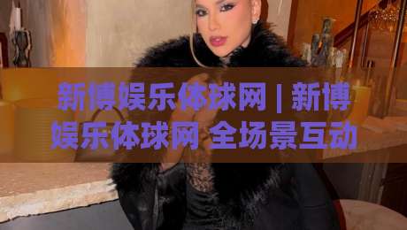 新博娱乐体球网 | 新博娱乐体球网 全场景互动体验 + 体球网 内容生态如何重塑数字体育参与感|今日最新外围堵球站英文解说反波胆链接受让视频半全场 新博娱乐体球网 | 新博娱乐体球网 全场景互动体验 + 体球网 内容生态如何重塑数字体育参与感|今日最新外围堵球站英文解说反波胆链接受让视频半全场