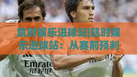 凯时娱乐进球站|凯时娱乐进球站:从赛前预判到临场节奏的观赛新思路(凯时娱乐进球站)|线上十大最稳堵球站投注录像回放策略波胆积分榜超清 凯时娱乐进球站|凯时娱乐进球站:从赛前预判到临场节奏的观赛新思路(凯时娱乐进球站)|线上十大最稳堵球站投注录像回放策略波胆积分榜超清