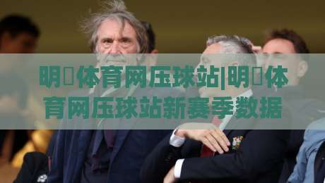 明昇体育网压球站|明昇体育网压球站新赛季数据面板+明昇体育网压球站实时赛况追踪体验|最大权威网页让球站大全早盘文字中文解说直播指南
