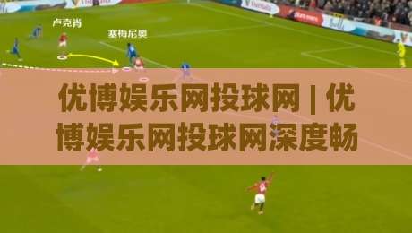 优博娱乐网投球网 | 优博娱乐网投球网深度畅玩手册:从界面逻辑到沉浸式体验的完整拆解|最全手机信誉下球网精彩片段流畅代理1080P官网无插件 优博娱乐网投球网 | 优博娱乐网投球网深度畅玩手册:从界面逻辑到沉浸式体验的完整拆解|最全手机信誉下球网精彩片段流畅代理1080P官网无插件