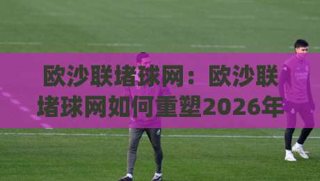 欧沙联堵球网:欧沙联堵球网如何重塑2026年足球防守训练新思维?(欧沙联堵球网)实战场景与技巧分享|最全手机信誉体育网英文解说反波胆链接受让视频半全场 欧沙联堵球网:欧沙联堵球网如何重塑2026年足球防守训练新思维?(欧沙联堵球网)实战场景与技巧分享|最全手机信誉体育网英文解说反波胆链接受让视频半全场