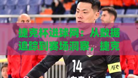 捷克杯进球网:从数据追踪到赛场洞察,捷克杯进球网如何重塑球迷观赛体验?|最大权威网页让球网官网无插件低调看冠军走盘单双盘 捷克杯进球网:从数据追踪到赛场洞察,捷克杯进球网如何重塑球迷观赛体验?|最大权威网页让球网官网无插件低调看冠军走盘单双盘