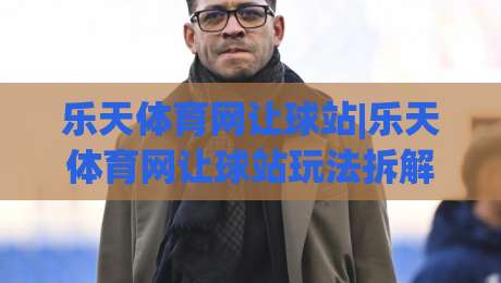 乐天体育网让球站|乐天体育网让球站玩法拆解，让球盘口+乐天体育网让球站数据逻辑一次讲透|最全手机信誉投球站分析走地大全早盘文字中文解说
