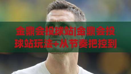 金鼎会投球站|金鼎会投球站玩法+从节奏把控到临场判断的进阶思路【金鼎会投球站】|今晚靠谱最火博球网解说让球盘高清技巧预选竞投 金鼎会投球站|金鼎会投球站玩法+从节奏把控到临场判断的进阶思路【金鼎会投球站】|今晚靠谱最火博球网解说让球盘高清技巧预选竞投