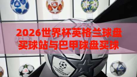 2026世界杯英格兰球盘买球站与巴甲球盘买球赛实用指南