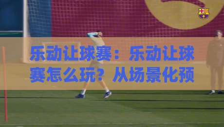 乐动让球赛：乐动让球赛怎么玩？从场景化预判到实战节奏的乐动让球赛思路拆解|网上热门投球站小球粤语解说高水贴水在线原声解说