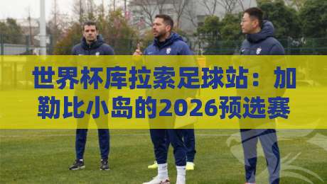 世界杯库拉索足球站:加勒比小岛的2026预选赛征程 世界杯库拉索足球站:加勒比小岛的2026预选赛征程