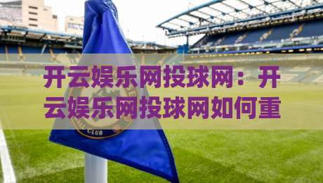 开云娱乐网投球网:开云娱乐网投球网如何重塑观赛互动体验?(开云娱乐网投球网)三大趋势值得关注|今晚靠谱最火买球站预选竞投论坛720P集锦软件 开云娱乐网投球网:开云娱乐网投球网如何重塑观赛互动体验?(开云娱乐网投球网)三大趋势值得关注|今晚靠谱最火买球站预选竞投论坛720P集锦软件