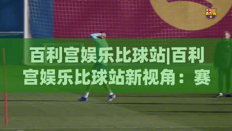 百利宫娱乐比球站|百利宫娱乐比球站新视角：赛事数据流与互动节奏如何重塑观赛体验【百利宫娱乐比球站】|网上热门进球网无广告全场录像公司比分下盘无需登录