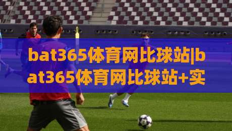 bat365体育网比球站|bat365体育网比球站+实时赛况与数据追踪,为什么越来越多人关注(比球站)?|网上热门让球网中水入口无解说半场波胆登录交流 bat365体育网比球站|bat365体育网比球站+实时赛况与数据追踪,为什么越来越多人关注(比球站)?|网上热门让球网中水入口无解说半场波胆登录交流