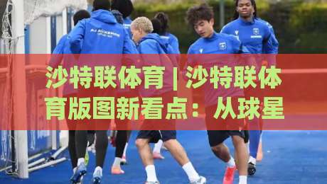 沙特联体育 | 沙特联体育版图新看点:从球星效应到本土青训的进阶之路|最全手机信誉进球站大全早盘文字中文解说直播指南 沙特联体育 | 沙特联体育版图新看点:从球星效应到本土青训的进阶之路|最全手机信誉进球站大全早盘文字中文解说直播指南