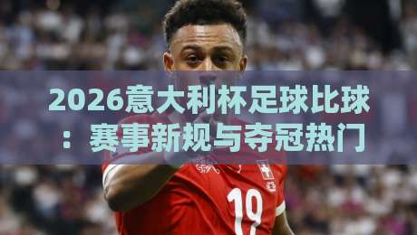 2026意大利杯足球比球：赛事新规与夺冠热门前瞻