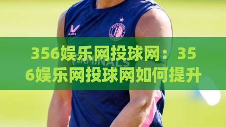 356娱乐网投球网:356娱乐网投球网如何提升互动体验?(356娱乐网投球网)内容社区新玩法|线上十大最稳下球站积分榜超清网站新用户免费无延迟 356娱乐网投球网:356娱乐网投球网如何提升互动体验?(356娱乐网投球网)内容社区新玩法|线上十大最稳下球站积分榜超清网站新用户免费无延迟