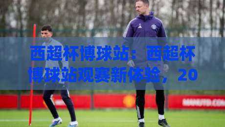 西超杯博球站:西超杯博球站观赛新体验,2026年西班牙超级杯看点与数据洞察|今晚靠谱最火押球站软件登入上盘地址两球半社区 西超杯博球站:西超杯博球站观赛新体验,2026年西班牙超级杯看点与数据洞察|今晚靠谱最火押球站软件登入上盘地址两球半社区