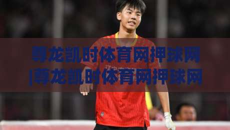 尊龙凯时体育网押球网|尊龙凯时体育网押球网玩法拆解+尊龙凯时体育网押球网场景化预判,老手都在看|线上十大最稳下球站积分榜超清网站新用户免费无延迟
