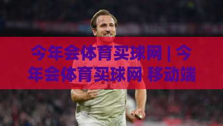 今年会体育买球网 | 今年会体育买球网 移动端体验升级 (今年会体育买球网) 赛事数据同步更及时|线上十大最稳堵球站投注录像回放策略波胆积分榜超清