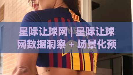 星际让球网 | 星际让球网数据洞察 + 场景化预判如何提升赛事阅读效率 (星际让球网)|线上十大最稳堵球站投注录像回放策略波胆积分榜超清