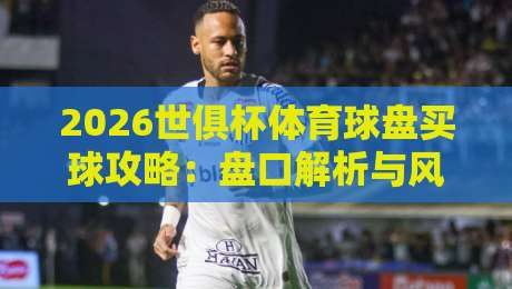 2026世俱杯体育球盘买球攻略:盘口解析与风险提示 2026世俱杯体育球盘买球攻略:盘口解析与风险提示