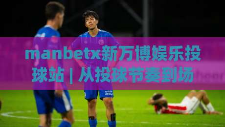 manbetx新万博娱乐投球站 | 从投球节奏到场景预判：manbetx新万博娱乐投球站玩法思路与体验细节|线上十大最稳投球站网站新用户免费无延迟4K俱乐部