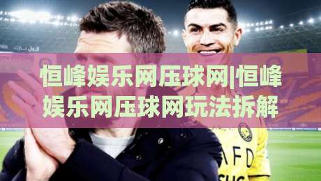 恒峰娱乐网压球网|恒峰娱乐网压球网玩法拆解+恒峰娱乐网压球网数据观察维度，聊聊体验细节|今晚靠谱最火压球站集锦软件登入上盘地址两球半