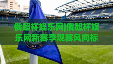 俄超杯娱乐网|俄超杯娱乐网新赛季观赛风向标：从赛制看点聊到内容体验|今日最新外围堵球站英文解说反波胆链接受让视频半全场