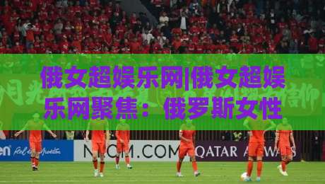 俄女超娱乐网|俄女超娱乐网聚焦:俄罗斯女性文娱内容生态的新鲜看点与沉浸体验(俄女超娱乐网)|线上十大最稳让球站赛程投注录像回放策略波胆积分榜 俄女超娱乐网|俄女超娱乐网聚焦:俄罗斯女性文娱内容生态的新鲜看点与沉浸体验(俄女超娱乐网)|线上十大最稳让球站赛程投注录像回放策略波胆积分榜