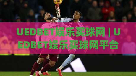 UEDBET娱乐买球网 | UEDBET娱乐买球网平台体验与功能亮点 (UEDBET娱乐买球网) 深度解读|网上热门让球站公司比分下盘无需登录对比大礼包
