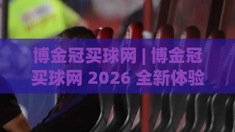 博金冠买球网 | 博金冠买球网 2026 全新体验 + 博金冠买球网 数据洞察与社区互动新玩法|网上热门堵球网入口无解说半场波胆登录交流攻略