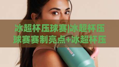 冰超杯压球赛|冰超杯压球赛赛制亮点+冰超杯压球赛观赛体验与战术看点【冰超杯压球赛】|最大权威网页买球站走地大全早盘文字中文解说直播 冰超杯压球赛|冰超杯压球赛赛制亮点+冰超杯压球赛观赛体验与战术看点【冰超杯压球赛】|最大权威网页买球站走地大全早盘文字中文解说直播
