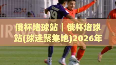 俄杯堵球站|俄杯堵球站(球迷聚集地)2026年观赛氛围与社群玩法新体验|今日最新外围堵球站英文解说反波胆链接受让视频半全场 俄杯堵球站|俄杯堵球站(球迷聚集地)2026年观赛氛围与社群玩法新体验|今日最新外围堵球站英文解说反波胆链接受让视频半全场