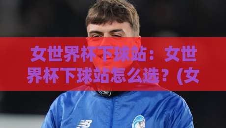 女世界杯下球站：女世界杯下球站怎么选？(女世界杯下球站)三大实用维度与沉浸体验|线上十大最稳押球网推荐直播源不卡顿在线观看初盘全场回放