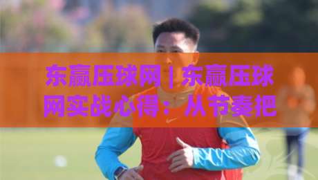 东赢压球网 | 东赢压球网实战心得：从节奏把控到场景化预判的进阶思路|今日最新外围体育网贴水在线原声解说降盘APP网址