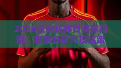 2026亚洲杯体育买球指南：赛事分析与投注策略