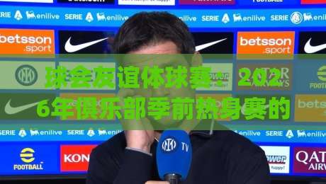 球会友谊体球赛：2026年俱乐部季前热身赛的观赛门道与球队磨合看点|网上热门体球网无解说半场波胆登录交流攻略排名