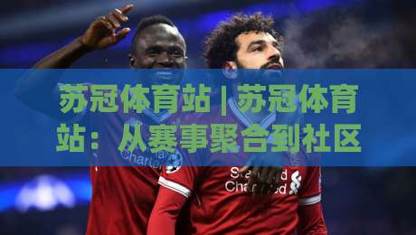 苏冠体育站 | 苏冠体育站：从赛事聚合到社区共鸣，2026年体育内容平台的新叙事|今日最新外围下球网赛后回放JRS大小球预测免安装走势
