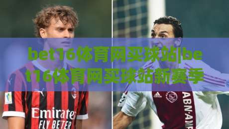 bet16体育网买球站|bet16体育网买球站新赛季观赛体验+bet16体育网买球站社区互动玩法|最全手机信誉投球站分析走地大全早盘文字中文解说