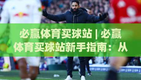 必赢体育买球站 | 必赢体育买球站新手指南：从浏览到上手的完整路径 (必赢体育买球站) 体验分享|今晚靠谱最火堵球网指南蓝光低水无需注册观看解说