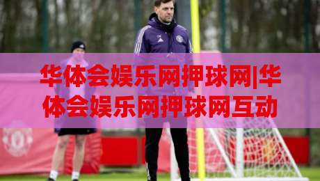 华体会娱乐网押球网|华体会娱乐网押球网互动体验升级+场景化预判让观赛更有趣|最全手机信誉买球站无插件低调看冠军走盘单双盘独赢