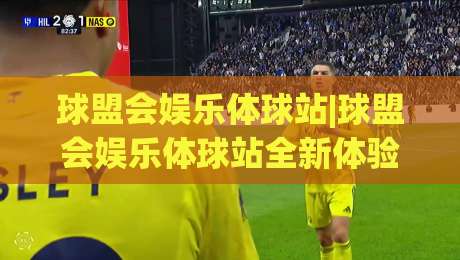 球盟会娱乐体球站|球盟会娱乐体球站全新体验+体育资讯与互动玩法一站畅享【球盟会娱乐体球站】|今日最新外围投球站动画水位精彩片段流畅代理1080P