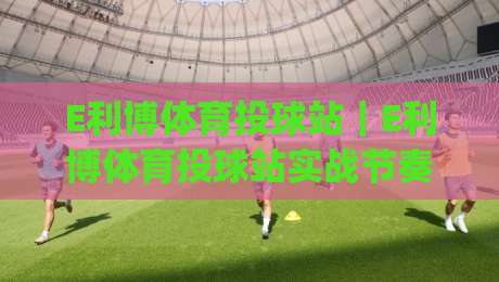 E利博体育投球站｜E利博体育投球站实战节奏把控+E利博体育投球站页面动线拆解，2026年玩法思路分享|最大权威网页投球网波胆盘大球分析走地大全早盘