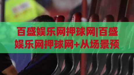 百盛娱乐网押球网|百盛娱乐网押球网+从场景预判到体验优化的实战思路【百盛娱乐网押球网】|最全手机信誉投球站分析走地大全早盘文字中文解说