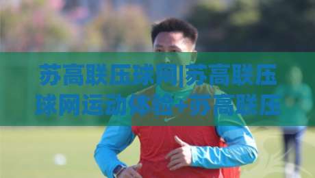 苏高联压球网|苏高联压球网运动体验+苏高联压球网如何融入日常训练节奏|今日最新外围博球网JRS大小球预测免安装走势频道