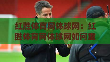 红胜体育网体球网：红胜体育网体球网如何重塑体育资讯体验？(红胜体育网体球网)三大核心亮点|网上热门堵球网入口无解说半场波胆登录交流攻略