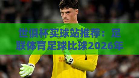 世俱杯买球站推荐:足联体育足球比球2026年最新赛事指南 世俱杯买球站推荐:足联体育足球比球2026年最新赛事指南